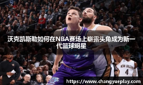 沃克凯斯勒如何在NBA赛场上崭露头角成为新一代篮球明星