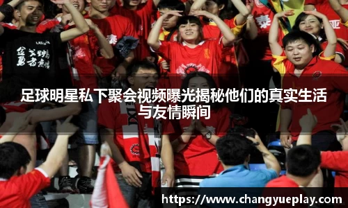 足球明星私下聚会视频曝光揭秘他们的真实生活与友情瞬间
